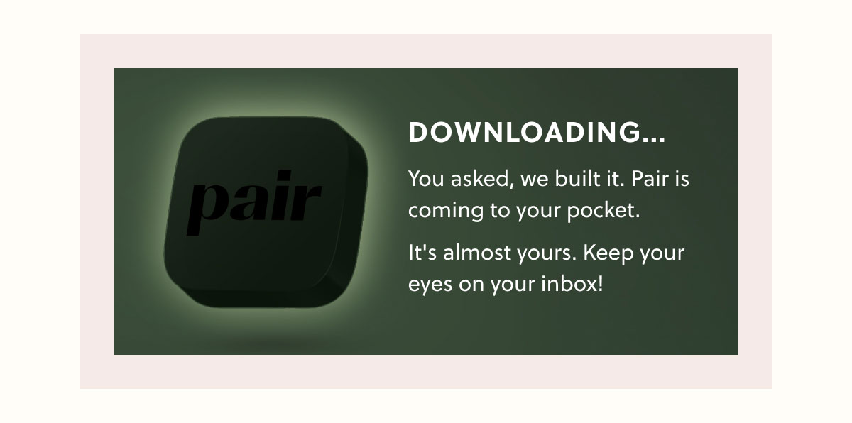 Downloading... You asked, we built it. Pair is coming to your pocket. It's almost yours. Keep your eyes on your inbox!