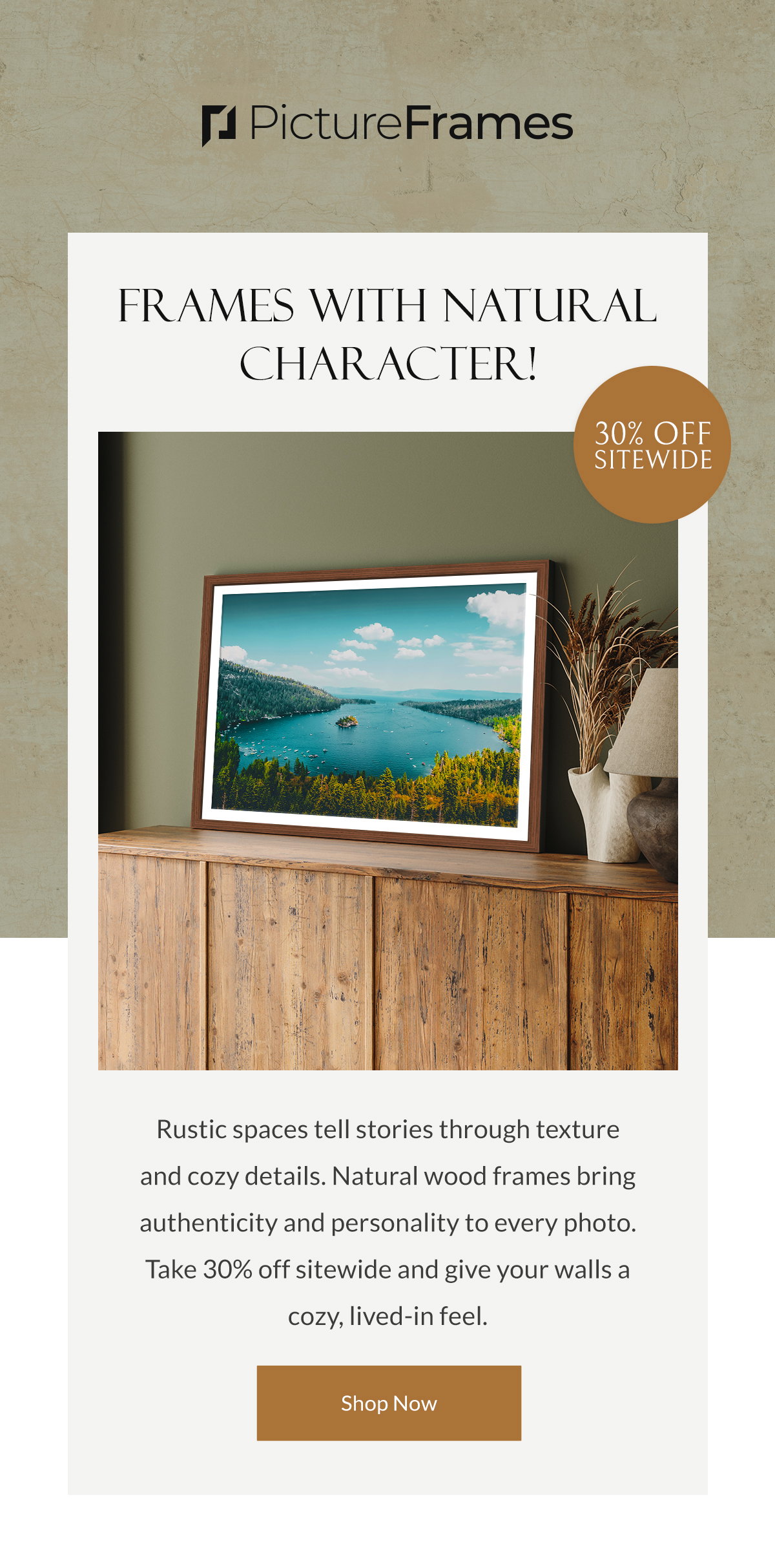 Frames with Natural Character! Rustic spaces tell stories through texture and cozy details. Natural wood frames bring authenticity and personality to every photo. Take 30% off sitewide and give your walls a cozy, lived-in feel. Shop Now.