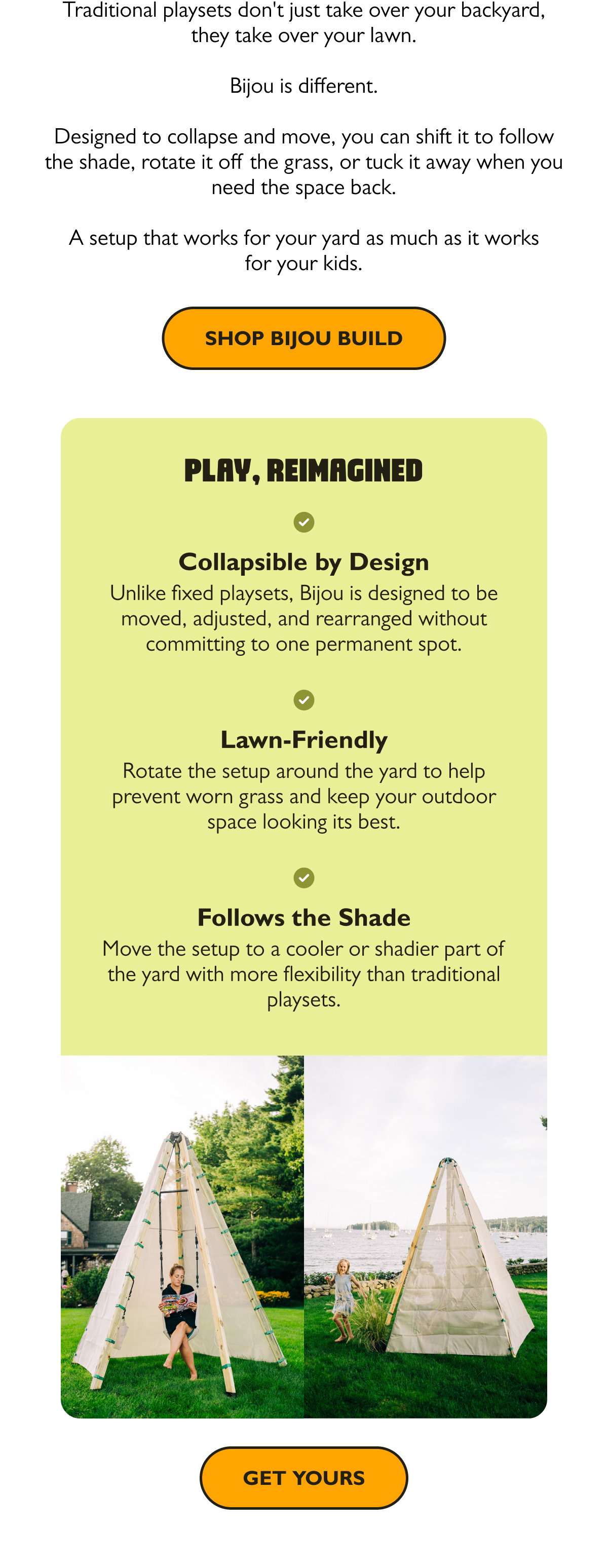  Traditional playsets don't just take over your backyard, they take over your lawn. Bijou is different. Designed to collapse and move, you can shift it to follow the shade, rotate it off the grass, or tuck it away when you need the space back. A setup that works for your yard as much as it works for your kids.  [Shop Bijou Build]  Collapsible by Design Unlike fixed playsets, Bijou is designed to be moved, adjusted, and rearranged without committing to one permanent spot.  Lawn-Friendly Rotate the setup around the yard to help prevent worn grass and keep your outdoor space looking its best.  Follows the Shade Move the setup to a cooler or shadier part of the yard with more flexibility than traditional playsets.