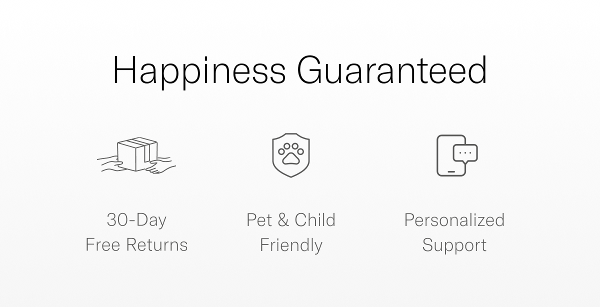Happiness Guaranteed Free shipping over $150 Pets & Child Friendly 30-Day Free Returns Expert Personalized Support