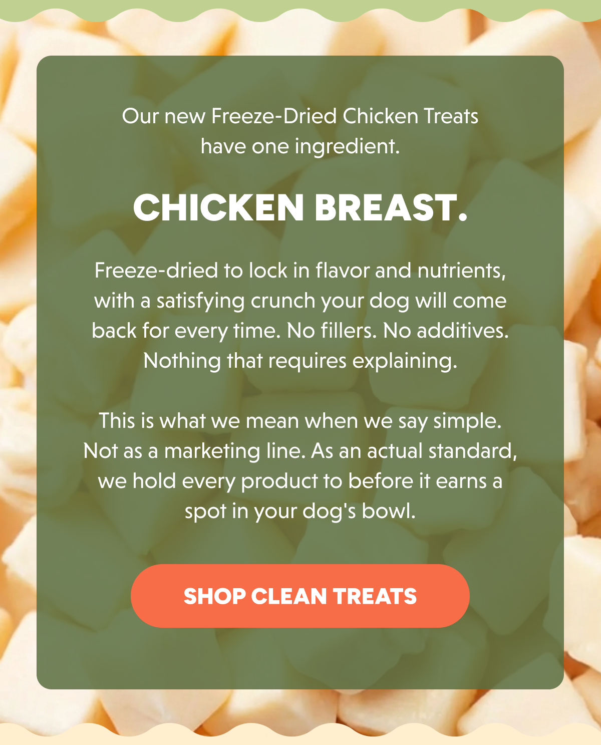 Our new Freeze-Dried Chicken Treats have one ingredient. Chicken breast.