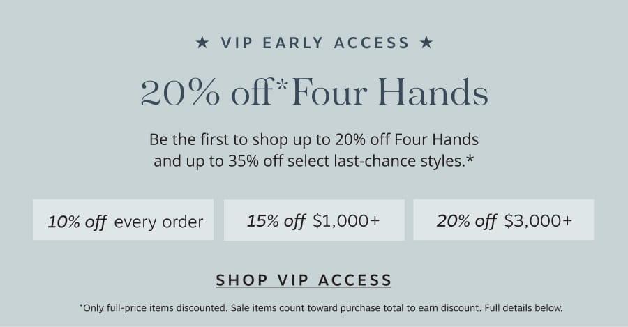 VIP Early Access: up to 20% off Four Hands. Be the first to shop 20% off Four Hands and up to35% off select last-chance styles.