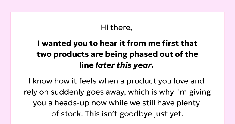 Hi there, I wanted you to hear it from me first that two products are being phased out of the line later this year.