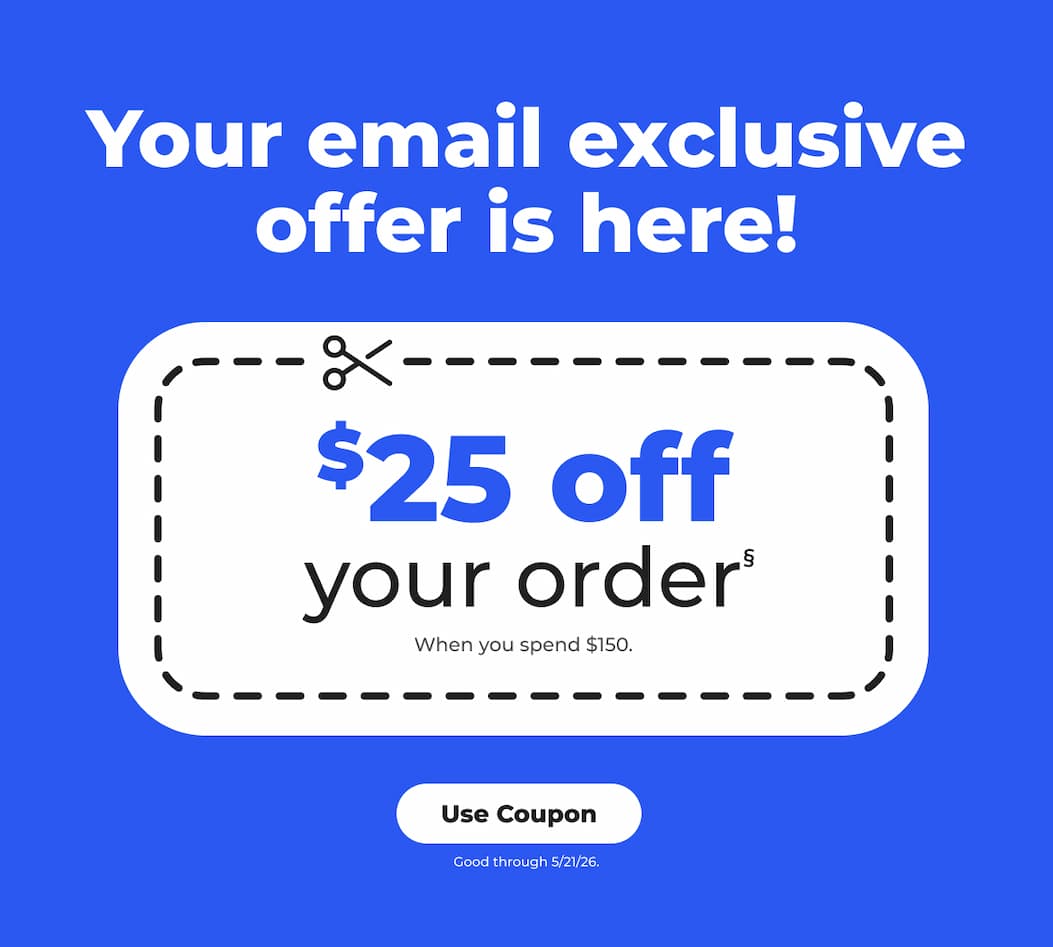 Your email exclusive offer is here! $25 off your order§ (when you spend $150) Good through 5/21/26 - Use Coupon