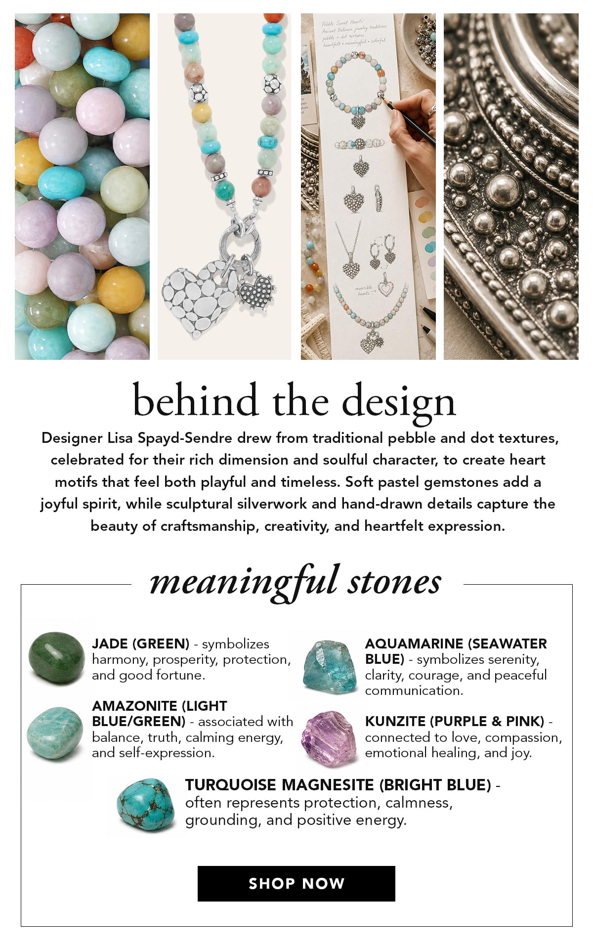 Behind The Design -  Designer Lisa Spayd-Sendre drew from traditional pebble and dot textures, celebrated for their rich dimension and soulful character, to create heart motifs that feel both playful and timeless. Soft pastel gemstones add a joyful spirit, while sculptural silverwork and hand-drawn details capture the beauty of craftsmanship, creativity, and heartfelt expression. - Meaningful Stones - Jade (green): symbolizes harmony, prosperity, protection, and good fortune. - Aquamarine (seawater blue): symbolizes serenity, clarity, courage, and peaceful communication. - Amazonite (light blue/green): associated with balance, truth, calming energy, and self-expression. - Kunzite (purple and pink): connected to love, compassion, emotional healing, and joy. - Turquoise Magnesite (bright blue): often represents protection, calmness, grounding, and positive energy. - Shop Now
