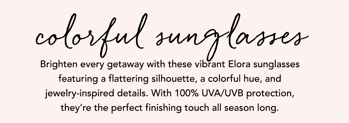 Colorful Sunglasses - Brighten every getaway with these vibrant Elora sunglasses featuring a flattering silhouette, a colorful hue, and jewelry-inspired details. With one hundred percent U.V.A. and U.V.B. protection, they're the perfect finishing touch all season long. - Shop Now
