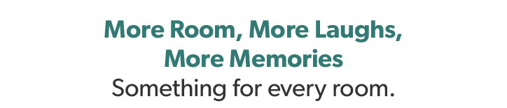 More Room, More Laughs, More Memories. Something for every room.