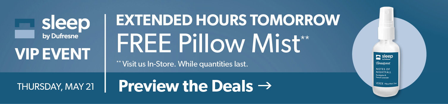 VIP Sleep Event Thursday May 21. Extended Hours tomorrow. Free Pillow mist visit us in-store qhile supplies last. Click to preview the deals