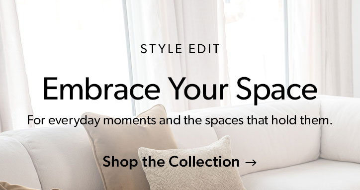Style edit. Embrace Your Space. For everyday moments and the spaces that hold them. Click to shop the collection