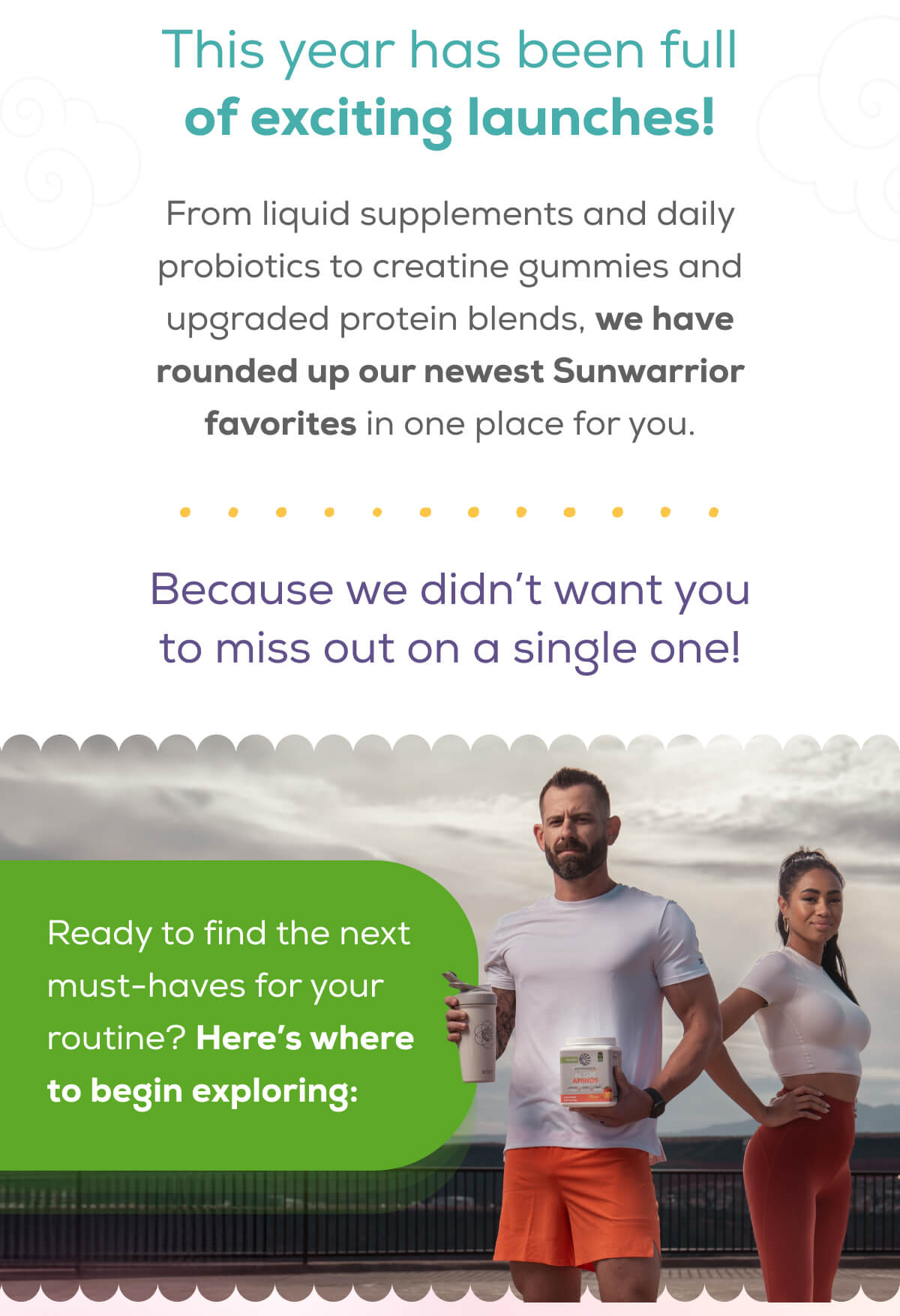 This year has been full of exciting launches!  From liquid supplements and daily probiotics to creatine gummies and upgraded protein blends, we have rounded up our newest Sunwarrior favorites in one place for you.  Because we didn’t want you to miss out on a single one! Ready to find the next must-haves for your routine? Here’s where to begin exploring: