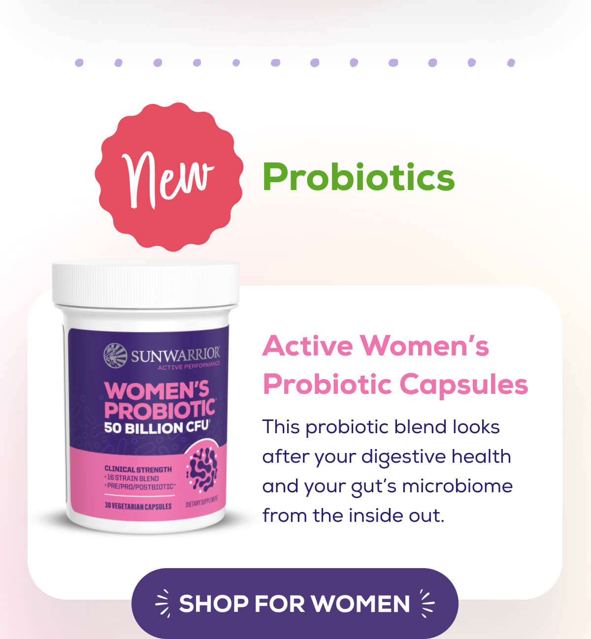NEW – Probiotics   Active Women’s Probiotic Capsules  This probiotic blend looks after your digestive health and your gut’s microbiome from the inside out. SHOP FOR WOMEN