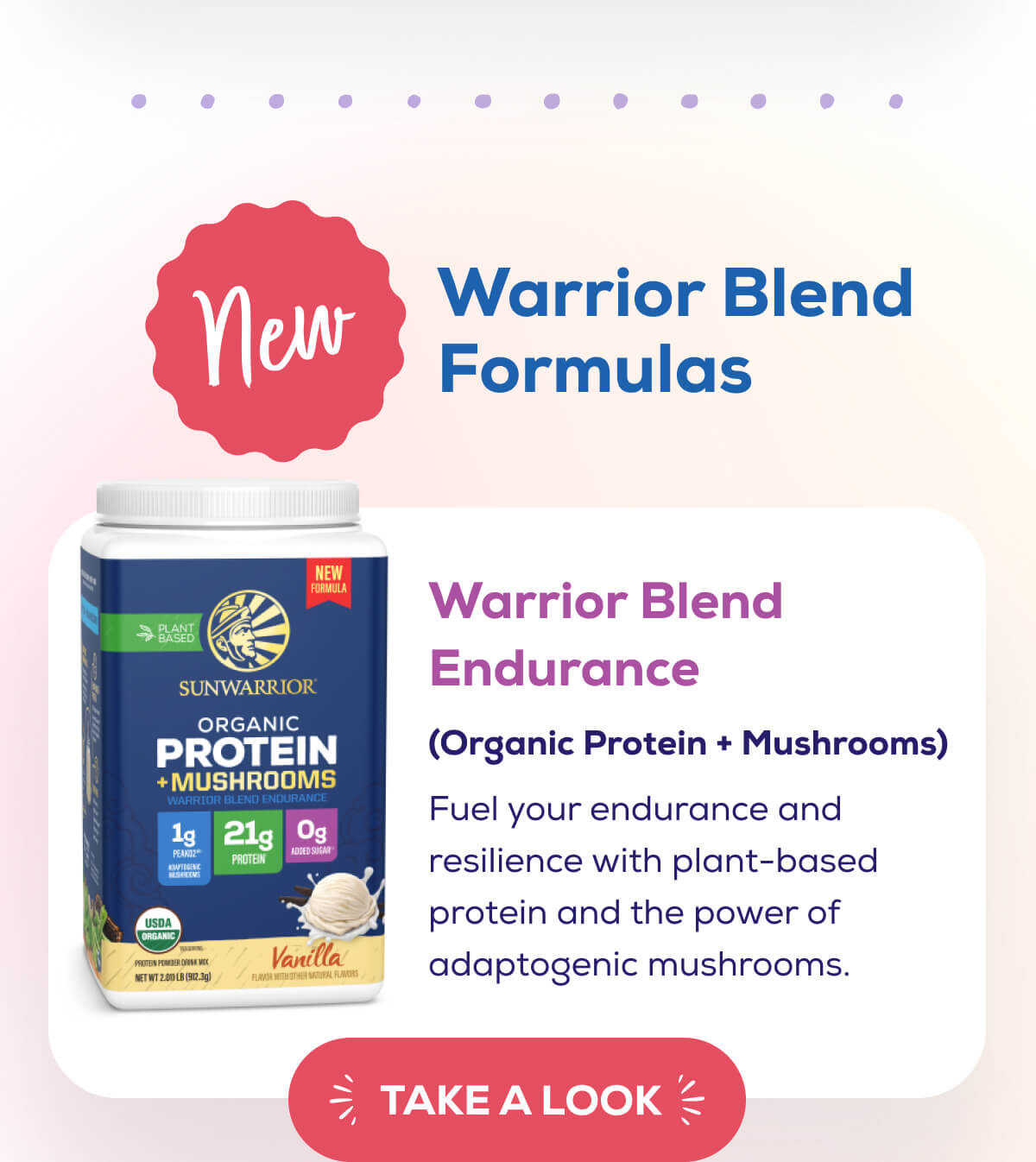 NEW – Warrior Blend Formulas   Warrior Blend Endurance (Organic Protein + Mushrooms)  Fuel your endurance and resilience with plant-based protein and the power of adaptogenic mushrooms. TAKE A LOOK