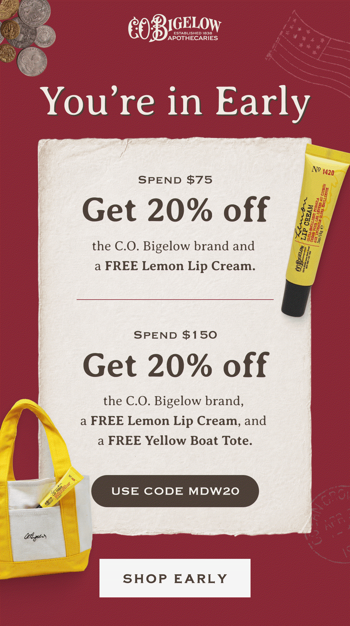 You’re in Early | Spend $75, get 20% off the C.O. Bigelow brand and a FREE Lemon Lip Cream. | Spend $150, get 20% off the C.O. Bigelow brand, a FREE Lemon Lip Cream, and a FREE Yellow Boat Tote. | USE CODE MDW20 | SHOP EARLY 