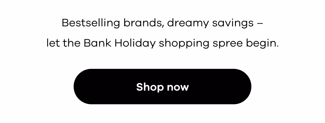 Bestselling brands, dreamy savings – let the Bank Holiday shopping spree begin. Shop now