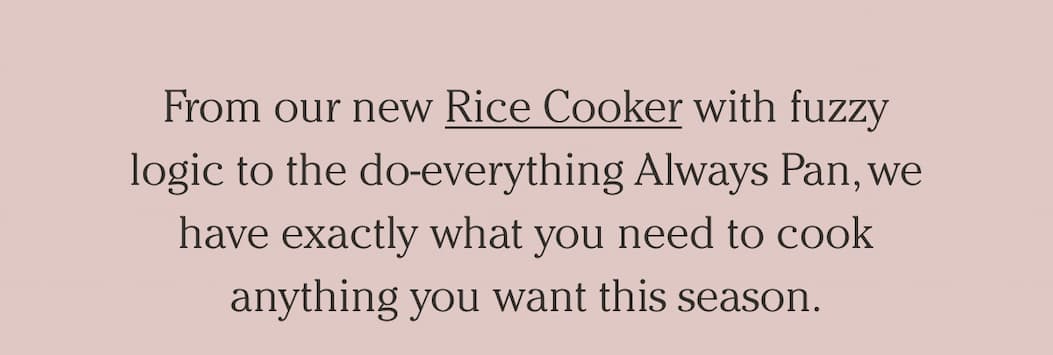 From our new Rice Cooker with fuzzy logic to the do-everything Always Pan, we have exactly what you need to cook anything you want this season.