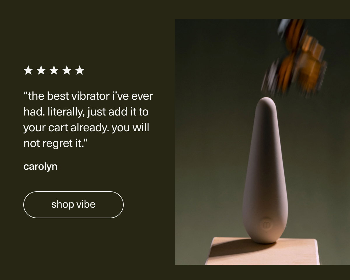 “The best vibrator I’ve ever had. Literally, just add it to your cart already. You will not regret it.” - Carolyn | [ shop vibe ]