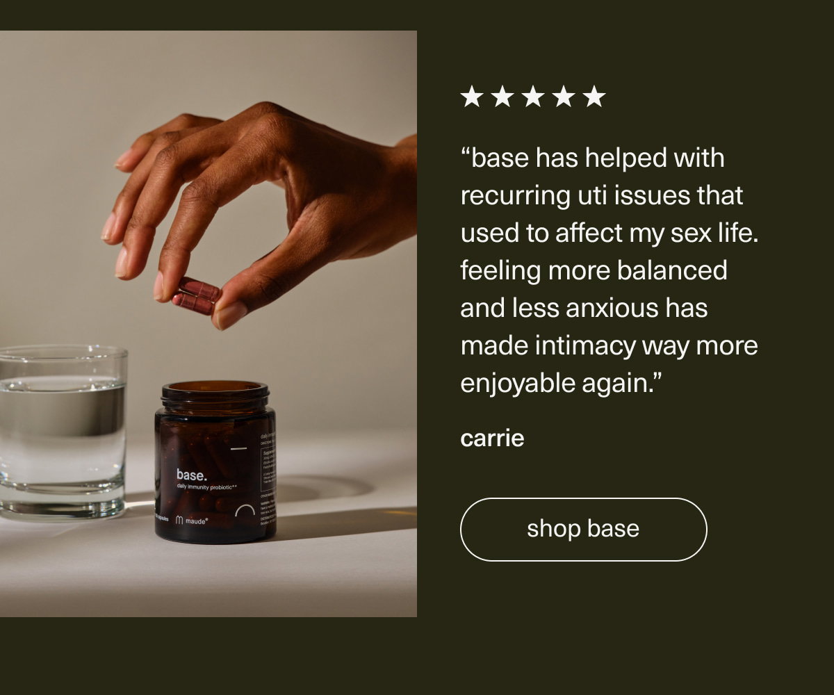 “Base has helped with recurring UTI issues that used to affect my sex life. Feeling more balanced and less anxious has made intimacy way more enjoyable again.” - Carrie | [ shop base ]