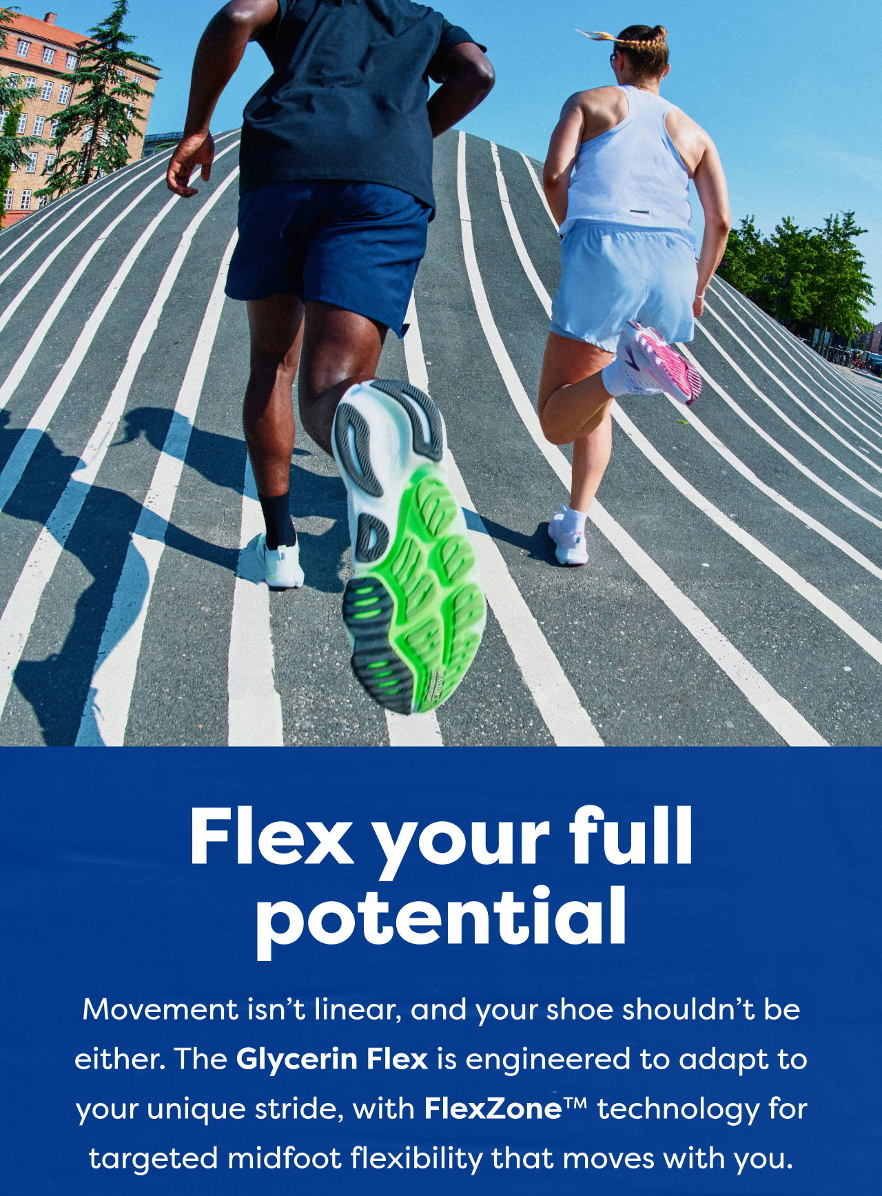 Flex your full potential | Movement isn't linear, and your shoe shouldn't be either. The Glycerin Flex is engineered to adapt to your unique stride, with FlexZone™ technology for targeted midfoot flexibility that moves with you.