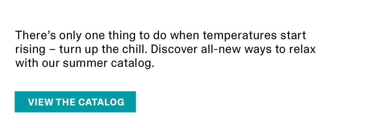 There’s only one thing to do when temperatures start rising – turn up the chill. Discover all-new ways to relax with our summer catalog. | VIEW THE CATALOG >>
