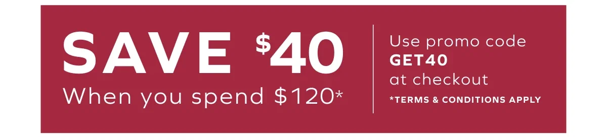 SAVE $40 When you spend $120* Use promo code GET40 at checkout * Terms & conditions apply