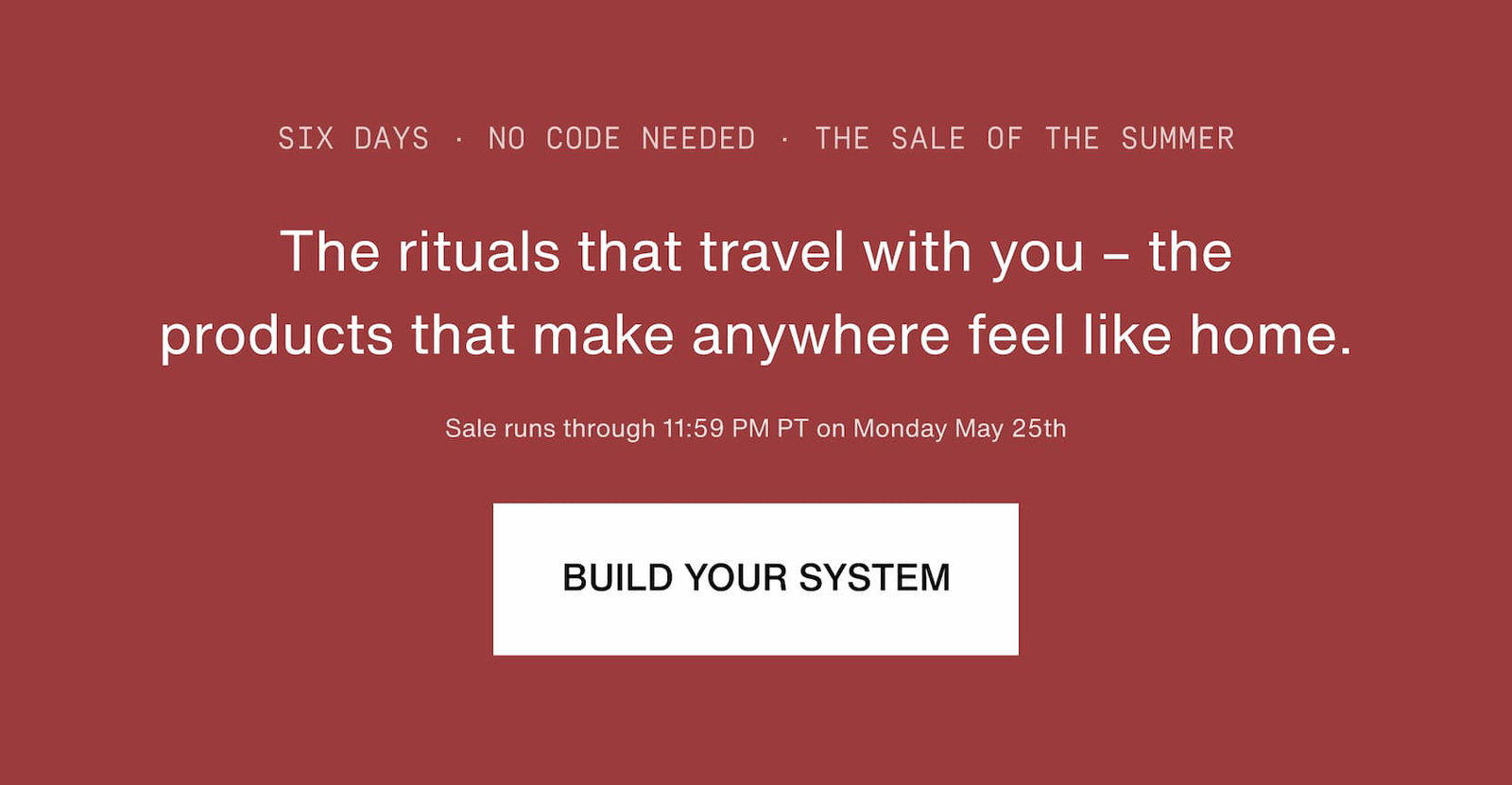 Click to build your system. The rituals that travel with you – the products that make anywhere feel like home. Sale runs through 11:59 PM PT on Monday May 25th.