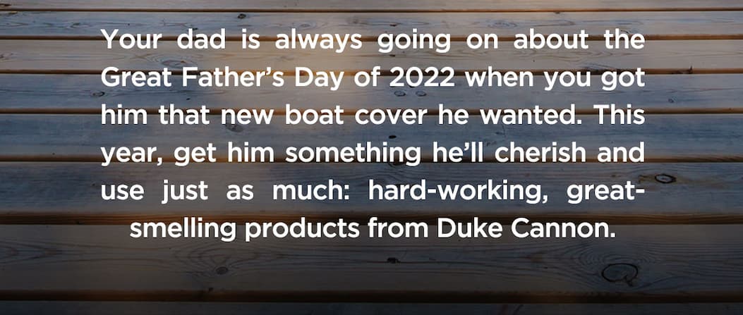 Your dad is always going on about the Great Father’s Day of 2022 when you got him that new boat cover he wanted. This year, get him something he’ll cherish and use just as much: hard-working, great-smelling products from Duke Cannon.