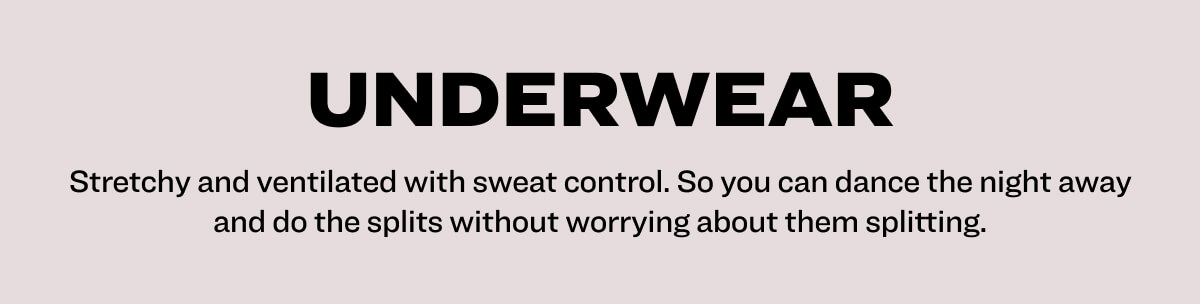 underwear Stretchy and ventilated with sweat control. So you can dance the night away and do the splits without worrying about them splitting.