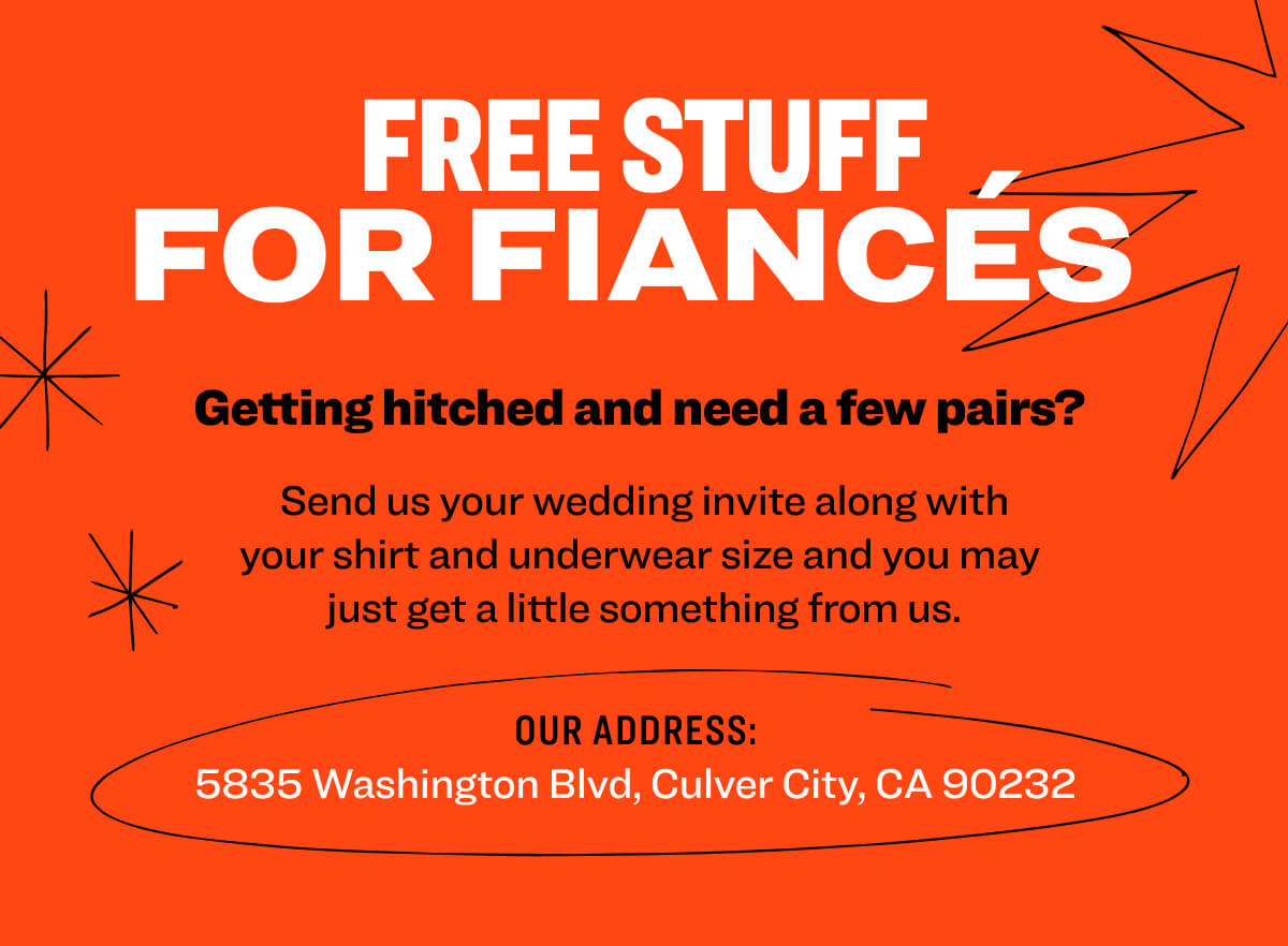 Free Stuff for Fiancés  Getting hitched and need a few pairs?  Send us your wedding invite along with your shirt and underwear size and you may  just get a little something from us. Our address: 5835 Washington Blvd, Culver City, CA 90232