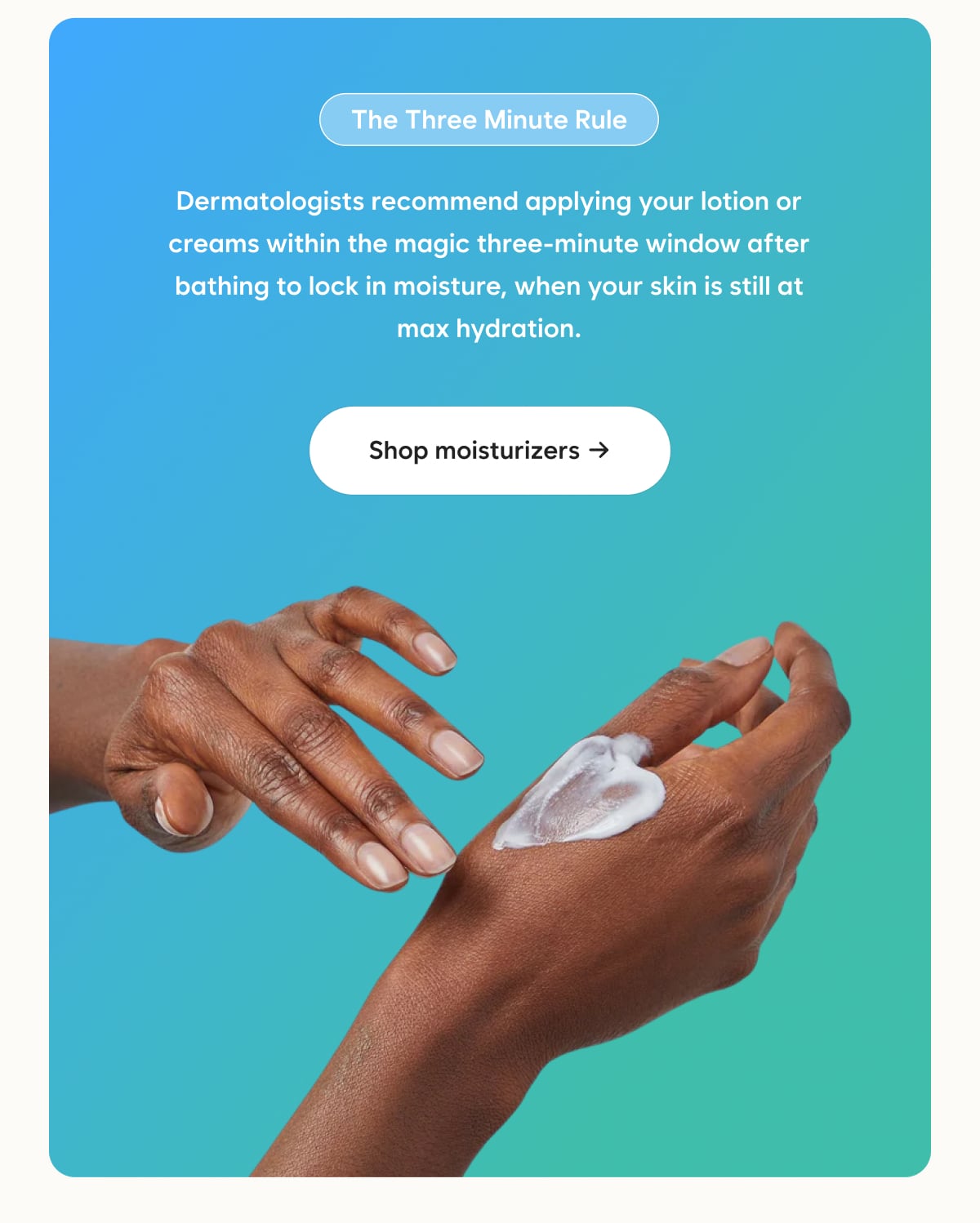The Three Minute Rule - Dermatologists recommend applying your lotion or creams within the magic three-minute window after bathing to lock in moisture, when your skin is still at max hydration. Shop moisturizers