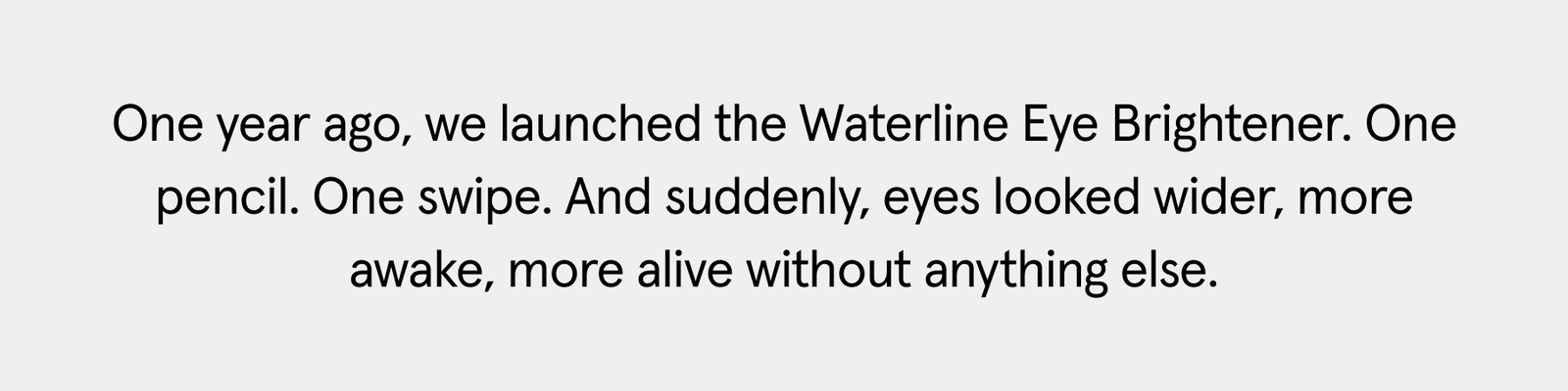 One year ago, we launched the Waterline Eye Brightener. One pencil. One swipe. And suddenly, eyes looked wider, more awake, more alive without anything else.