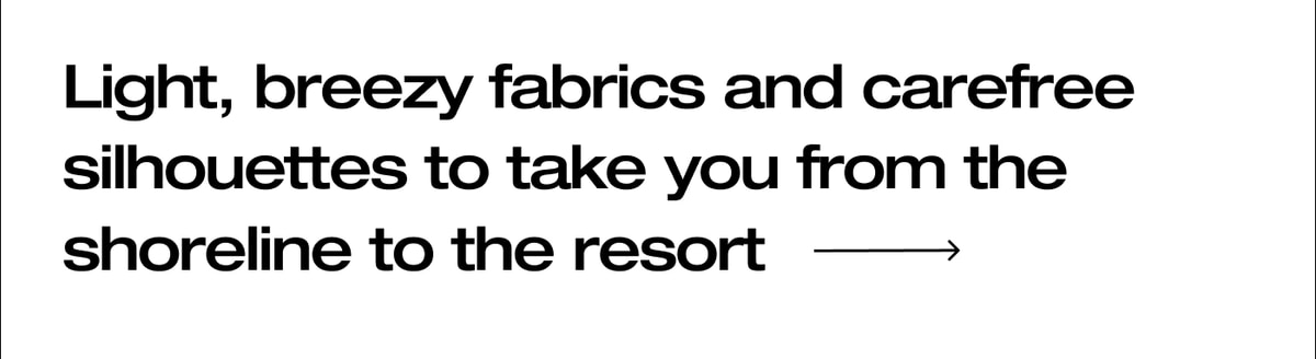 Light, breezy fabrics, and carefree silhouettes to take you from the shoreline to the resort.