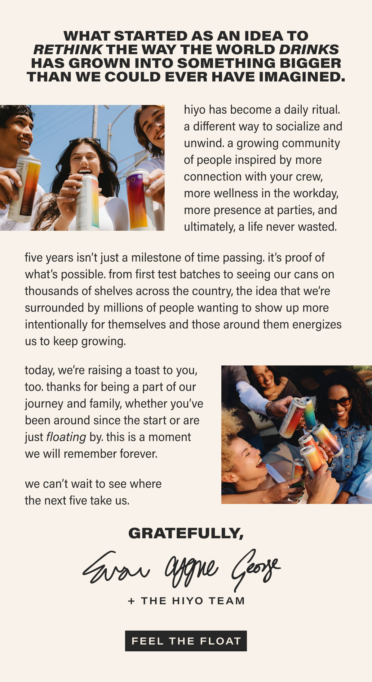 what started as an idea to rethink the way the world drinks has grown into something bigger than we could ever have imagined | hiyo has become a daily ritual.  a different way to socialize and unwind. a growing community of people inspired by more connection with your crew, more wellness in the workday, more presence at parties, and ultimately, a life never wasted. five years isn’t just a milestone of time passing. it’s proof of what’s possible. from first test batches to seeing our cans on thousands of shelves across the country, the idea that we’re surrounded by millions of people wanting to show up more intentionally for themselves and those around them energizes us to keep growing. today, we’re raising a toast to you, too. thanks for being a part of our journey and family, whether you’ve been around since the start or are just floating by. this is a moment we will remember forever. we can’t wait to see where the next five take us. Gratefully, Evan, Cygne, George + The Hiyo Team | [ FEEL THE FLOAT ]