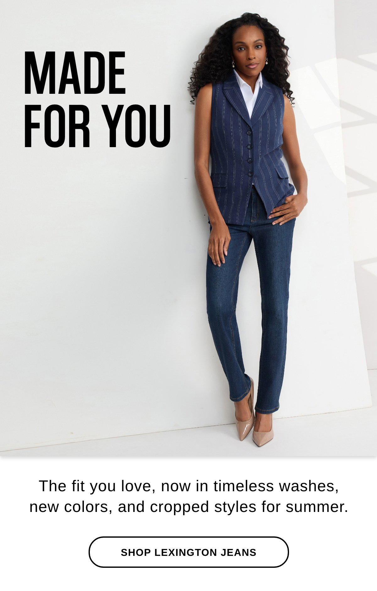 MADE FOR YOU The fit you love, now in timeless washes, new colors, and cropped styles for summer. - SHOP LEXINGTON JEANS >>
