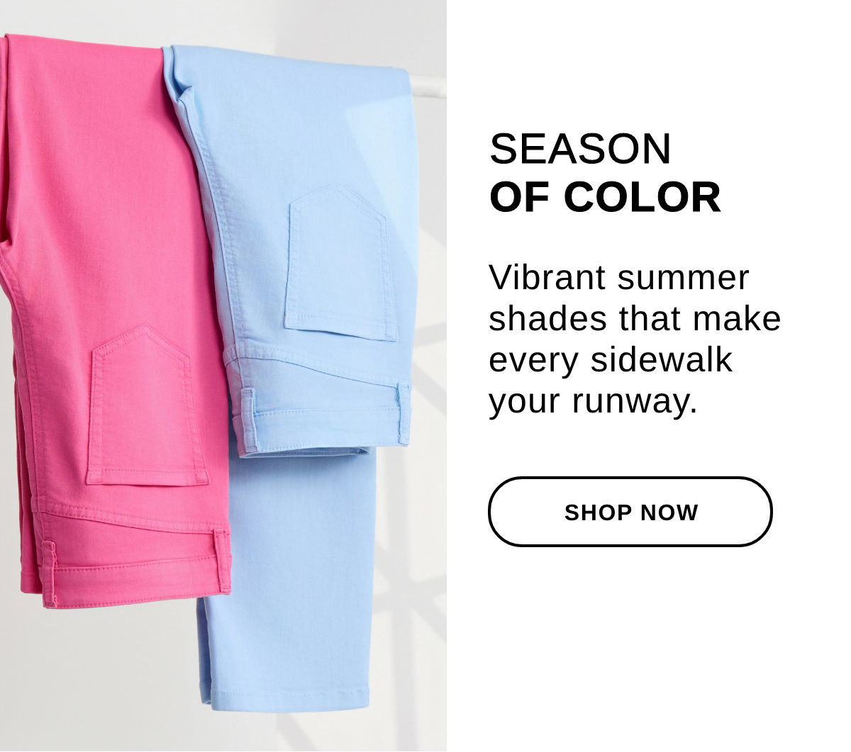 SEASON OF COLOR Vibrant summer shades that make every sidewalk your runway. - SHOP NOW >>
