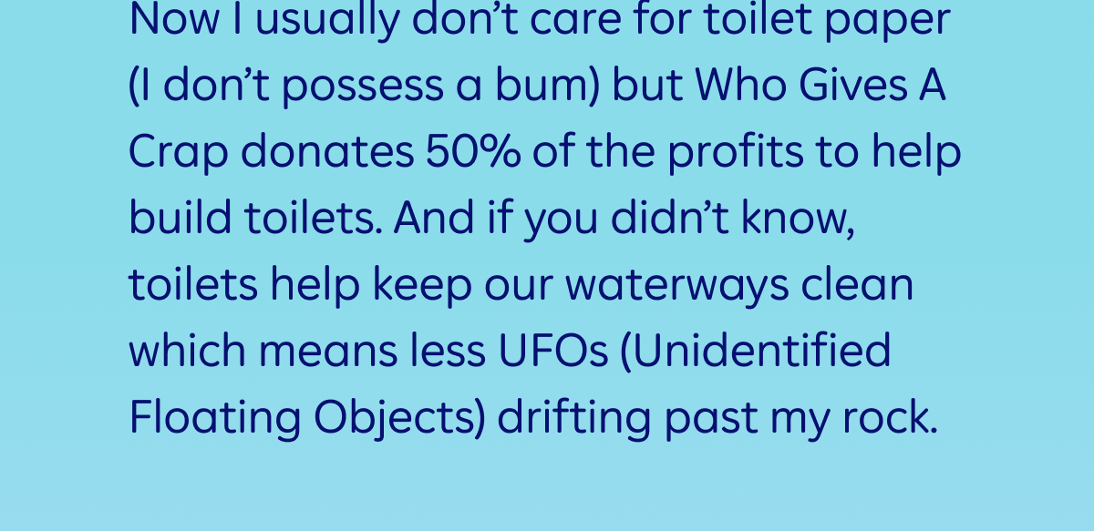 Now I usually don’t care for toilet paper (I don’t possess a bum) but Who Gives A Crap donates 50% of the profits to help build toilets. And if you didn’t know, toilets help keep our waterways clean which means less UFOs (Unidentified Floating Objects) drifting past my rock. 