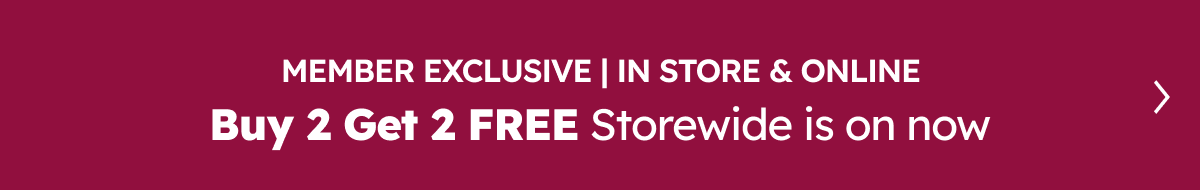 Member Exclusive | In Store & Online. Buy 2 Get 2 Free Storewide is on now!