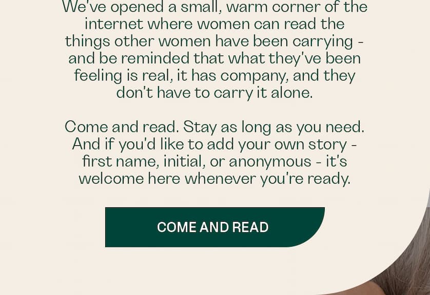 We've opened a small, warm corner of the internet where women can read the things other women have been carrying — and be reminded that what they've been feeling is real, it has company, and they don't have to carry it alone
