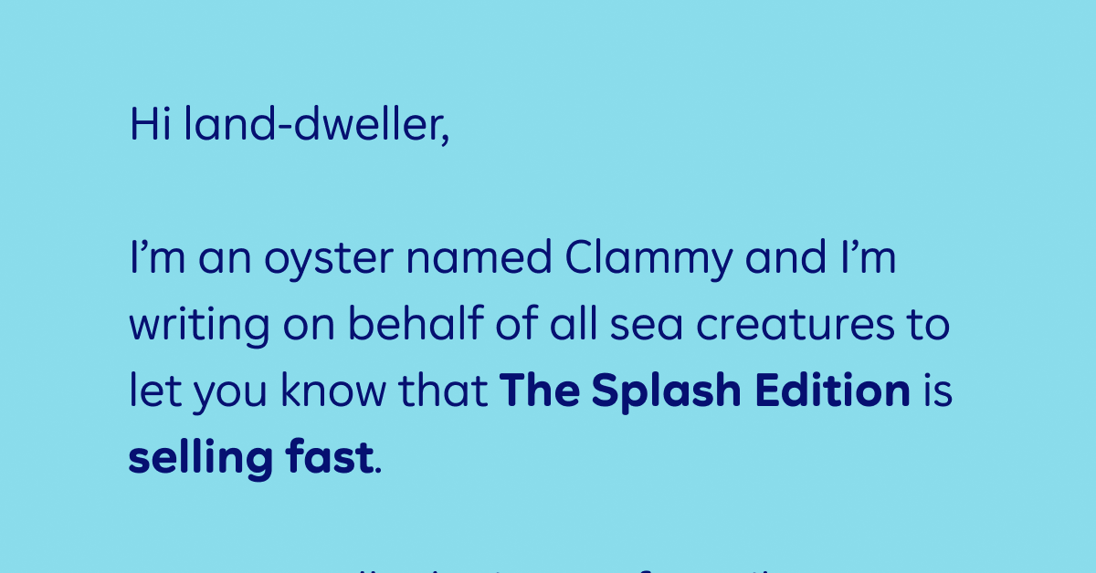 Hi land-dweller,   I’m an oyster named Clammy and I’m writing on behalf of all sea creatures to let you know that The Splash Edition is selling fast.