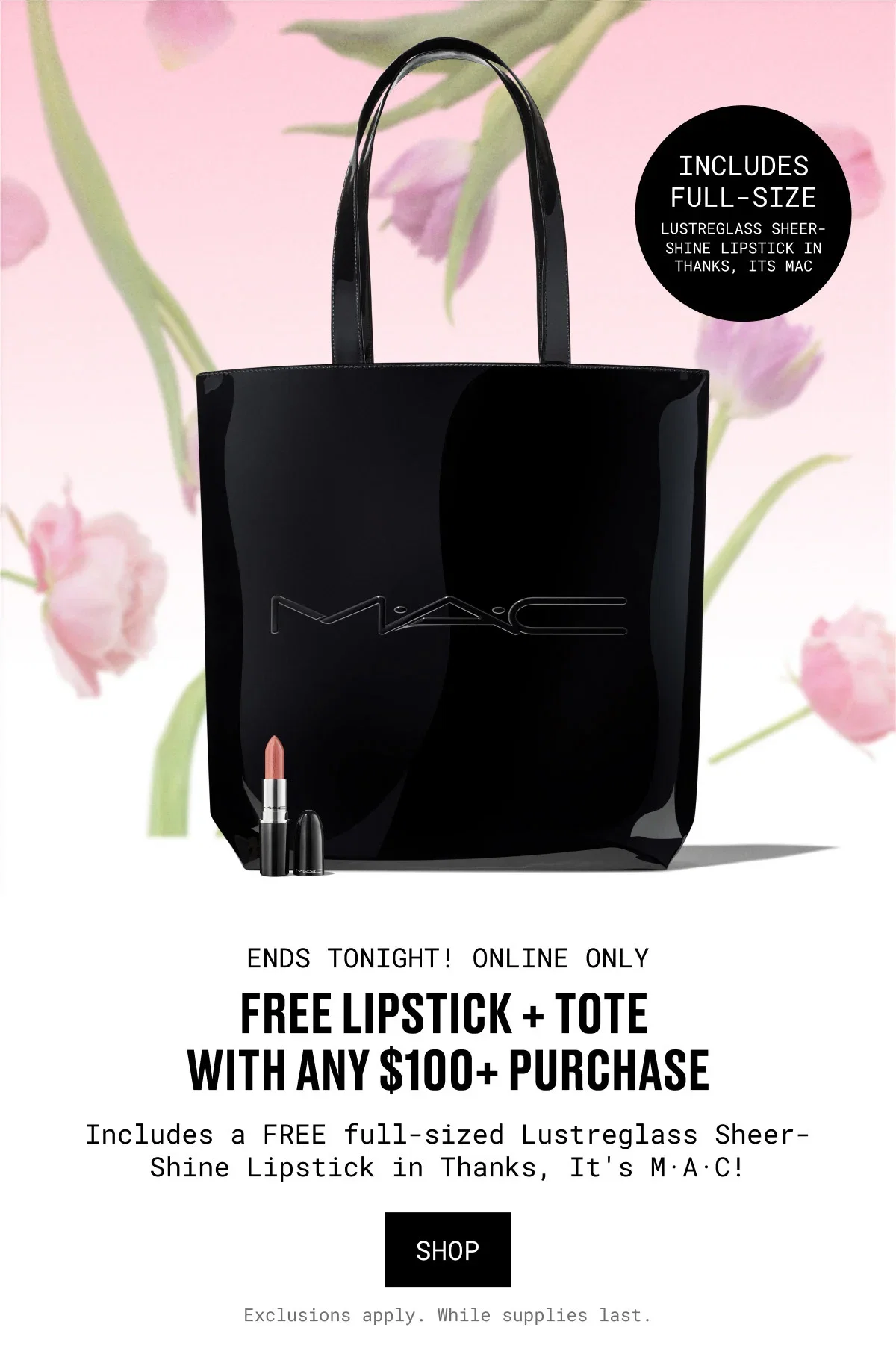 INCLUDES FULL-SIZE | LUSTREGLASS SHEER-SHINE LIPSTICK IN THANKS, ITS MAC | ENDS TONIGHT! ONLINE ONLY | FREE LIPSTICK + TOTE WITH ANY $100+ PURCHASE | Includes a FREE full-sized Lustreglass Sheer-Shine Lipstick in Thanks, It's M·A·C! | SHOP | Exclusions apply. While supplies last.