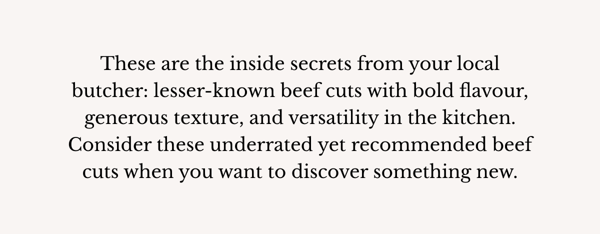These are the inside secrets from your local butcher: lesser-known beef cuts with bold flavour, generous texture, and versatility in the kitchen. Consider these underrated yet recommended beef cuts when you want to discover something new.