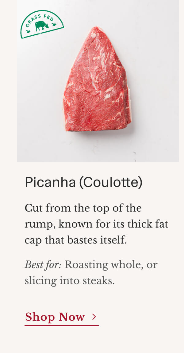 Picanha (Coulotte) Cut from the top of the rump, known for its thick fat cap that bastes itself. Best for: Roasting whole, or slicing into steaks. | Shop Now