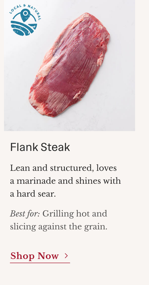 Flank Steak Lean and structured, loves a marinade and shines with a hard sear. Best for: Grilling hot and slicing against the grain. | Shop Now