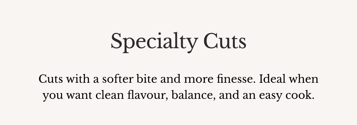 Specialty Cuts Cuts with a softer bite and more finesse. Ideal when you want clean flavour, balance, and an easy cook.