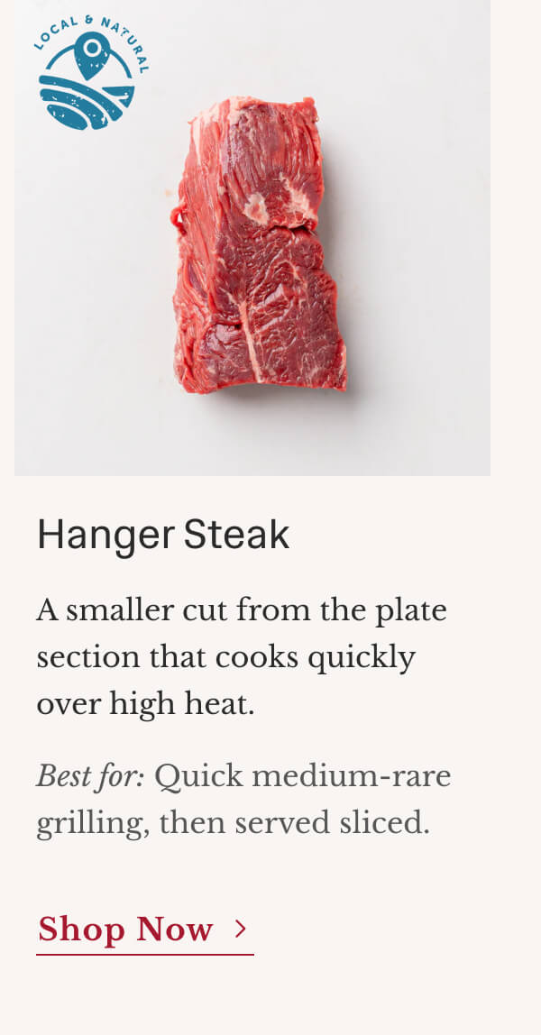 Hanger Steak A smaller cut from the plate section that cooks quickly over high heat. Best for: Quick medium-rare grilling, then served sliced. | Shop Now