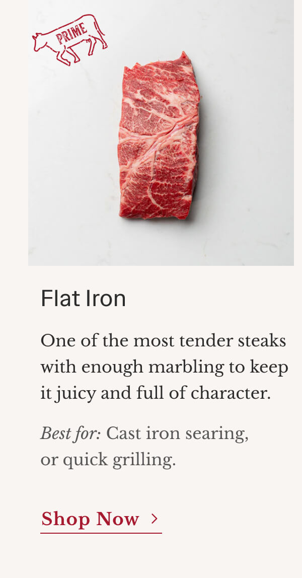 Flat Iron One of the most tender steaks with enough marbling to keep it juicy and full of character. Best for: Cast iron searing and quick grilling. | Shop Now