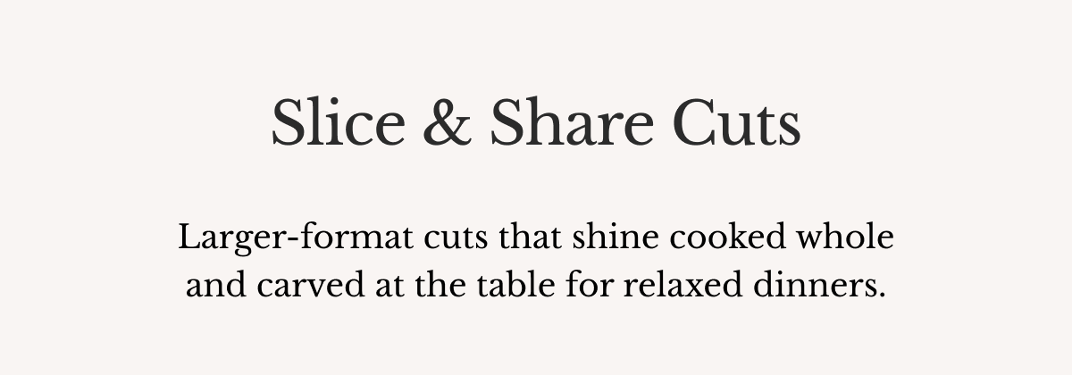 Slice & Share Cuts Larger-format cuts that shine cooked whole and carved at the table for relaxed dinners.