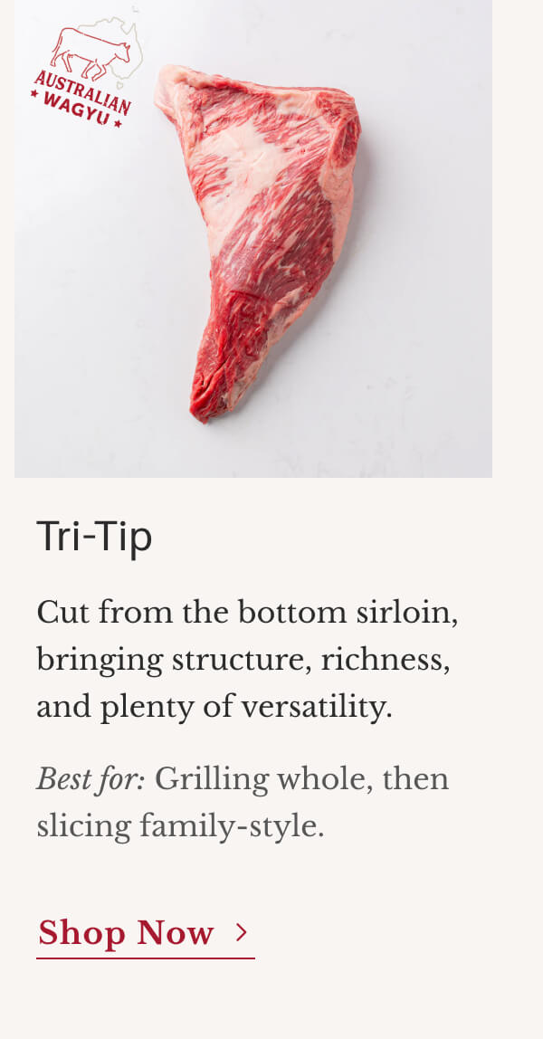 Tri-Tip Cut from the bottom sirloin, bringing structure, richness, and plenty of versatility. Best for: Grilling whole, then slicing family-style. | Shop Now