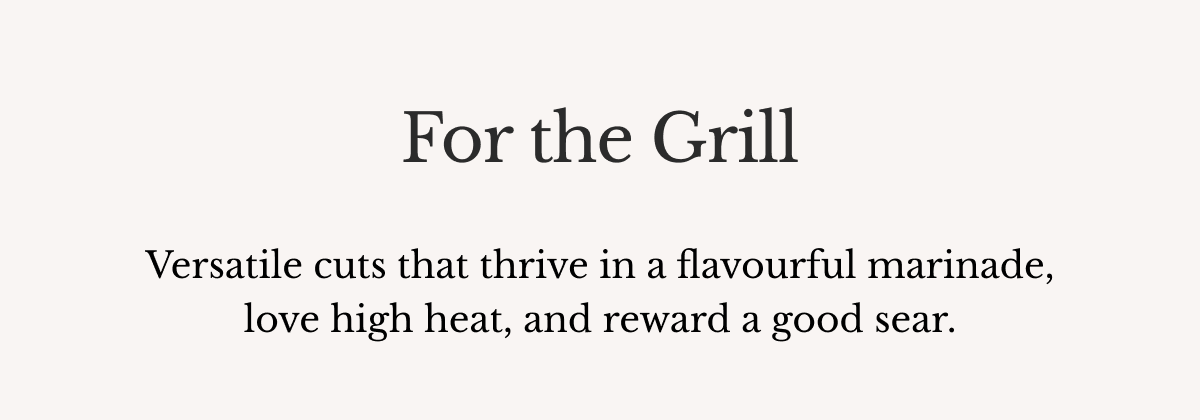 For the Grill Versatile cuts that thrive in a flavourful marinade, love high heat, and reward a good sear.