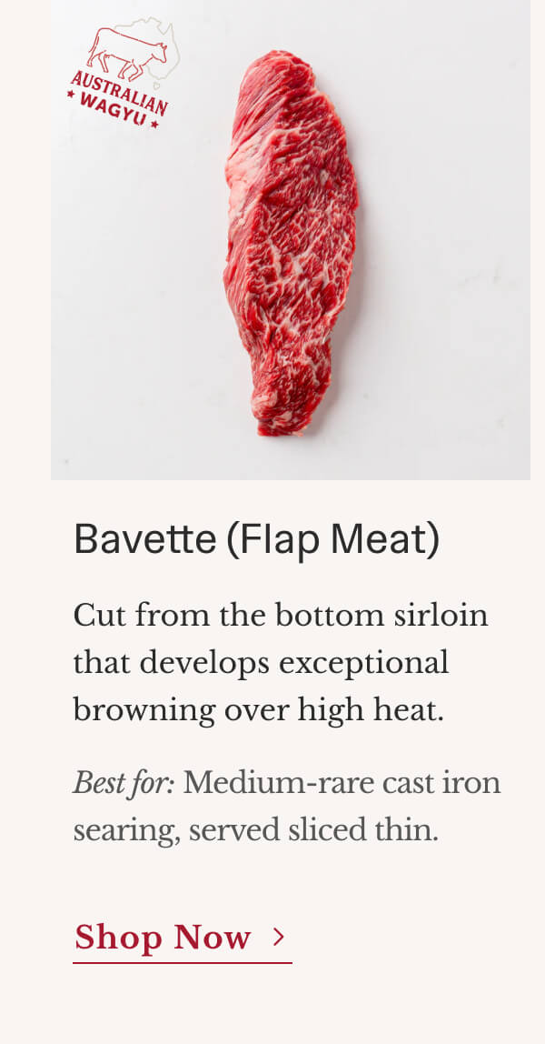Bavette (Flap Meat) Cut from the bottom sirloin that develops exceptional browning over high heat. Best for: Medium-rare cast-iron searing, served sliced thin. | Shop Now