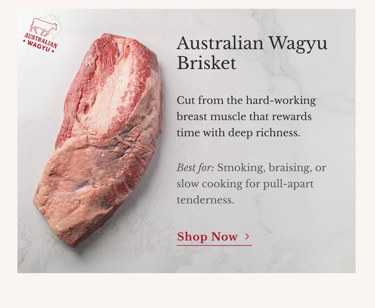 Australian Wagyu Brisket Cut from the hard-working breast muscle that rewards time with deep richness. Best for: Smoking, braising, or slow cooking for pull-apart tenderness. | Shop Now